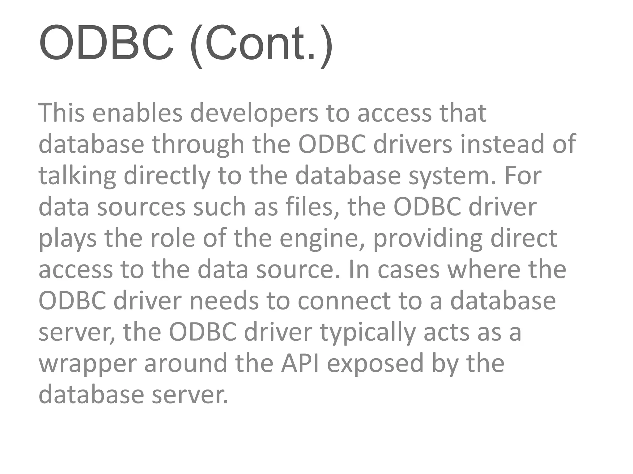 ODBC (Cont.)
This enables developers to access that
database through the ODBC drivers instead of
talking directly to the database system. For
data sources such as files, the ODBC driver
plays the role of the engine, providing direct
access to the data source. In cases where the
ODBC driver needs to connect to a database
server, the ODBC driver typically acts as a
wrapper around the API exposed by the
database server.
 
