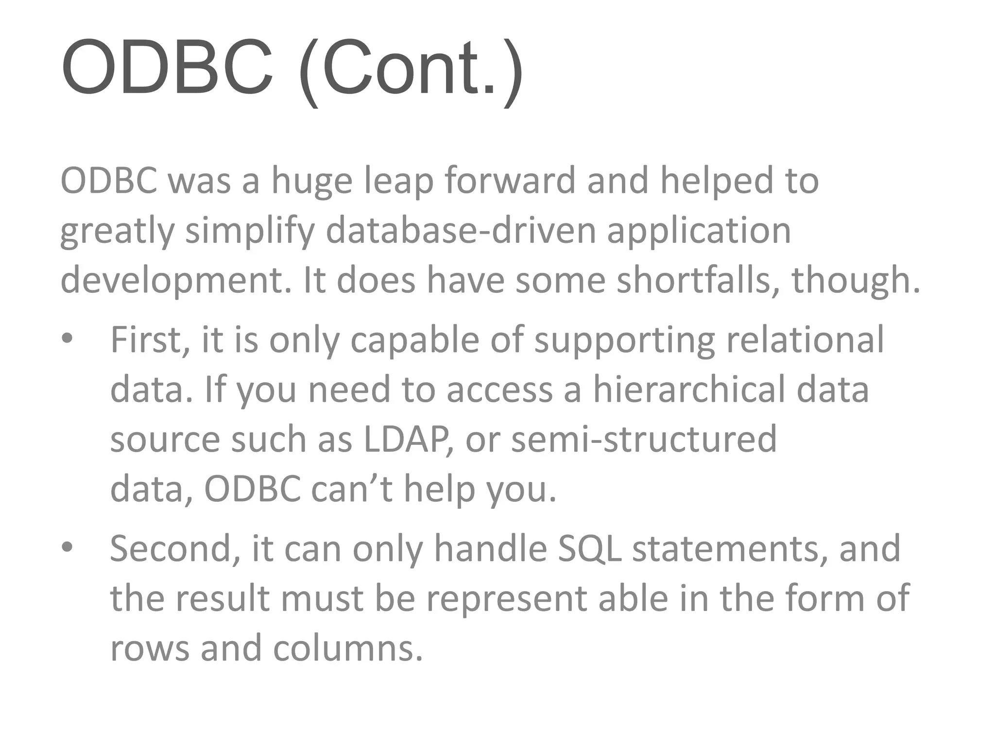 ODBC (Cont.)
ODBC was a huge leap forward and helped to
greatly simplify database-driven application
development. It does have some shortfalls, though.
• First, it is only capable of supporting relational
   data. If you need to access a hierarchical data
   source such as LDAP, or semi-structured
   data, ODBC can’t help you.
• Second, it can only handle SQL statements, and
   the result must be represent able in the form of
   rows and columns.
 