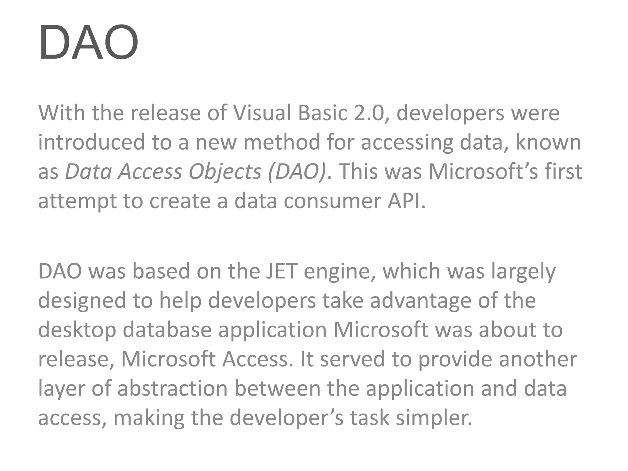 DAO
With the release of Visual Basic 2.0, developers were
introduced to a new method for accessing data, known
as Data Access Objects (DAO). This was Microsoft’s first
attempt to create a data consumer API.

DAO was based on the JET engine, which was largely
designed to help developers take advantage of the
desktop database application Microsoft was about to
release, Microsoft Access. It served to provide another
layer of abstraction between the application and data
access, making the developer’s task simpler.
 