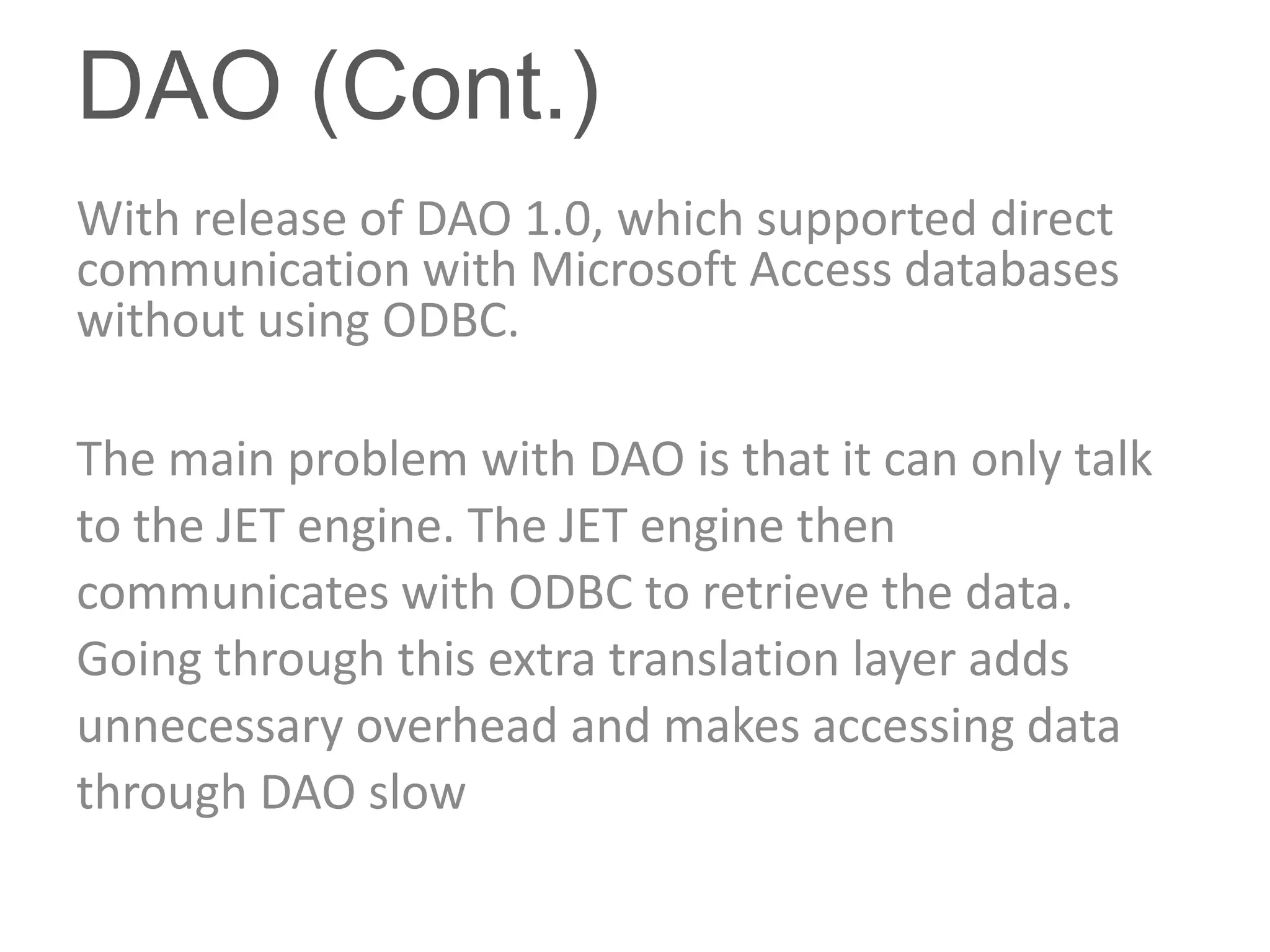 DAO (Cont.)
With release of DAO 1.0, which supported direct
communication with Microsoft Access databases
without using ODBC.

The main problem with DAO is that it can only talk
to the JET engine. The JET engine then
communicates with ODBC to retrieve the data.
Going through this extra translation layer adds
unnecessary overhead and makes accessing data
through DAO slow
 