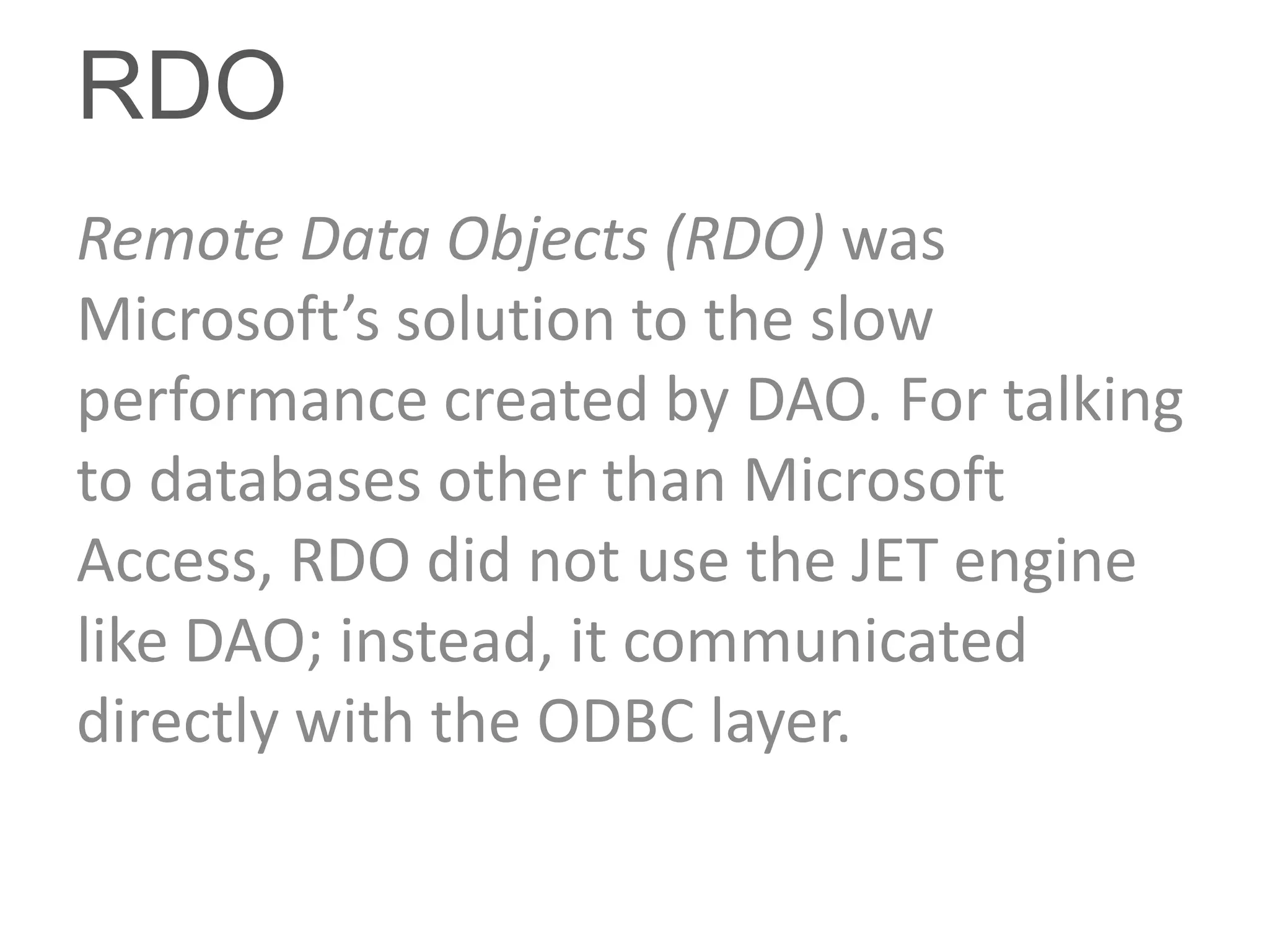 RDO
Remote Data Objects (RDO) was
Microsoft’s solution to the slow
performance created by DAO. For talking
to databases other than Microsoft
Access, RDO did not use the JET engine
like DAO; instead, it communicated
directly with the ODBC layer.
 
