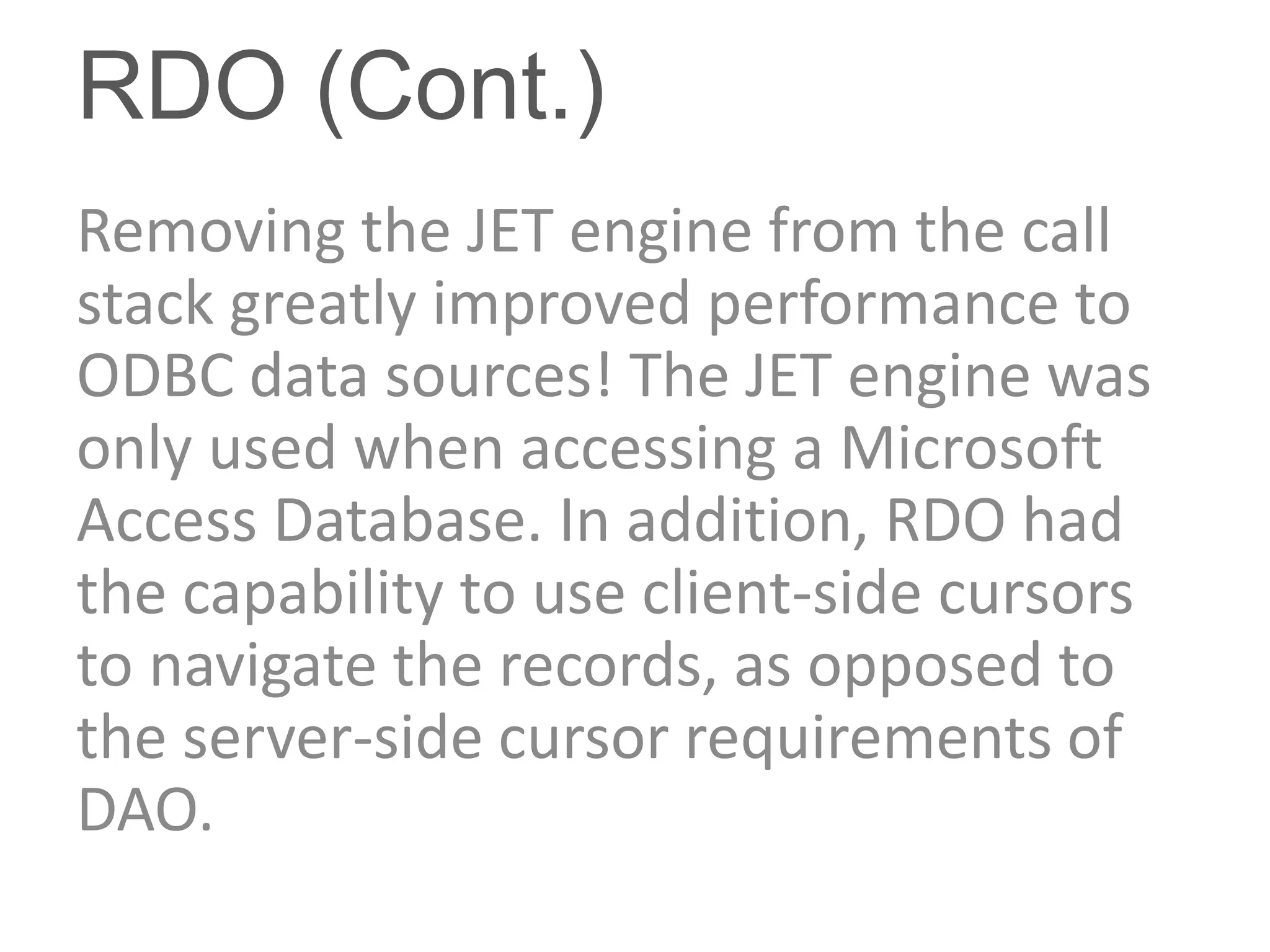 RDO (Cont.)
Removing the JET engine from the call
stack greatly improved performance to
ODBC data sources! The JET engine was
only used when accessing a Microsoft
Access Database. In addition, RDO had
the capability to use client-side cursors
to navigate the records, as opposed to
the server-side cursor requirements of
DAO.
 