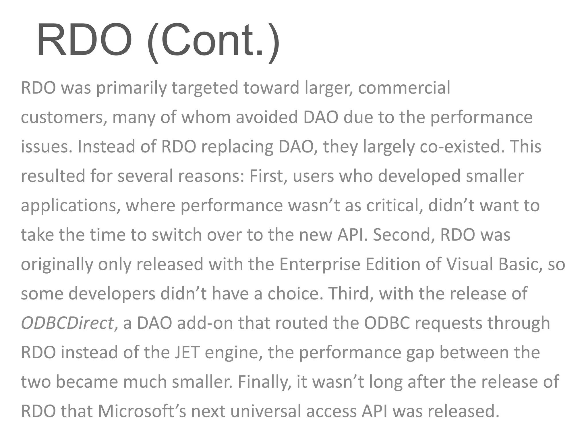 RDO (Cont.)
RDO was primarily targeted toward larger, commercial
customers, many of whom avoided DAO due to the performance
issues. Instead of RDO replacing DAO, they largely co-existed. This
resulted for several reasons: First, users who developed smaller
applications, where performance wasn’t as critical, didn’t want to
take the time to switch over to the new API. Second, RDO was
originally only released with the Enterprise Edition of Visual Basic, so
some developers didn’t have a choice. Third, with the release of
ODBCDirect, a DAO add-on that routed the ODBC requests through
RDO instead of the JET engine, the performance gap between the
two became much smaller. Finally, it wasn’t long after the release of
RDO that Microsoft’s next universal access API was released.
 