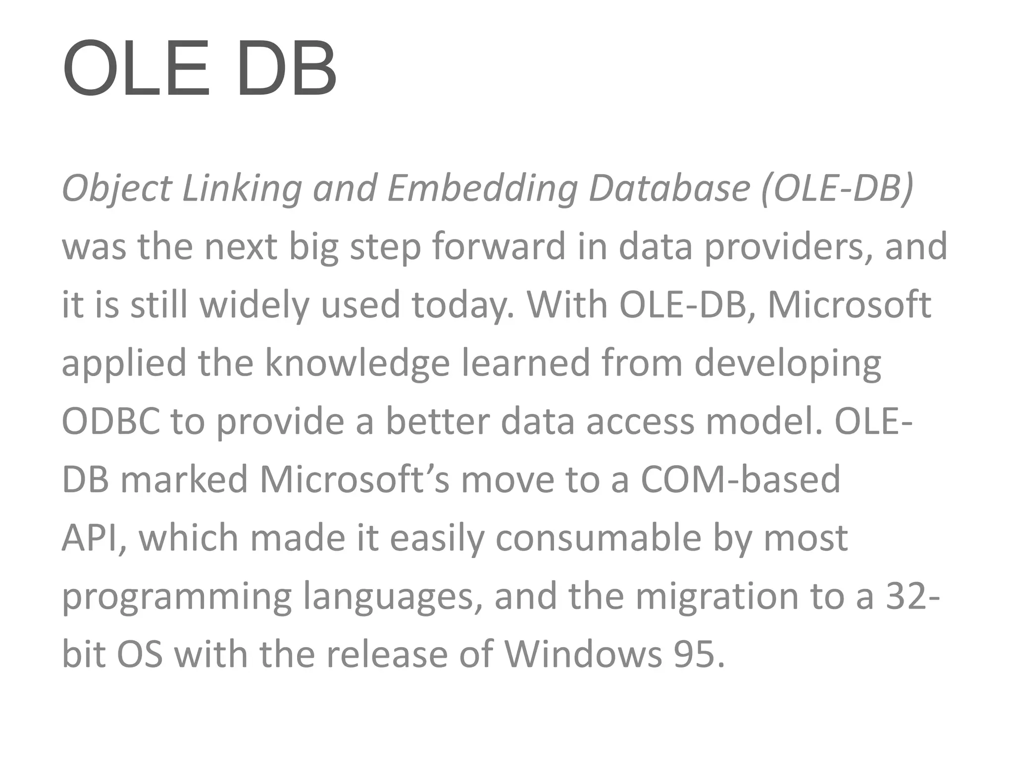 OLE DB
Object Linking and Embedding Database (OLE-DB)
was the next big step forward in data providers, and
it is still widely used today. With OLE-DB, Microsoft
applied the knowledge learned from developing
ODBC to provide a better data access model. OLE-
DB marked Microsoft’s move to a COM-based
API, which made it easily consumable by most
programming languages, and the migration to a 32-
bit OS with the release of Windows 95.
 