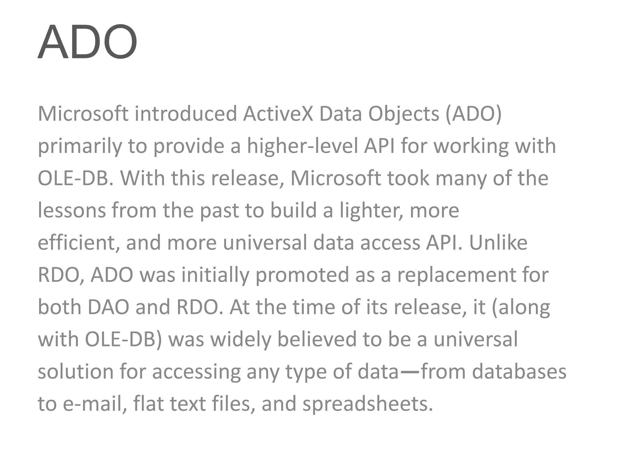 ADO
Microsoft introduced ActiveX Data Objects (ADO)
primarily to provide a higher-level API for working with
OLE-DB. With this release, Microsoft took many of the
lessons from the past to build a lighter, more
efficient, and more universal data access API. Unlike
RDO, ADO was initially promoted as a replacement for
both DAO and RDO. At the time of its release, it (along
with OLE-DB) was widely believed to be a universal
solution for accessing any type of data—from databases
to e-mail, flat text files, and spreadsheets.
 