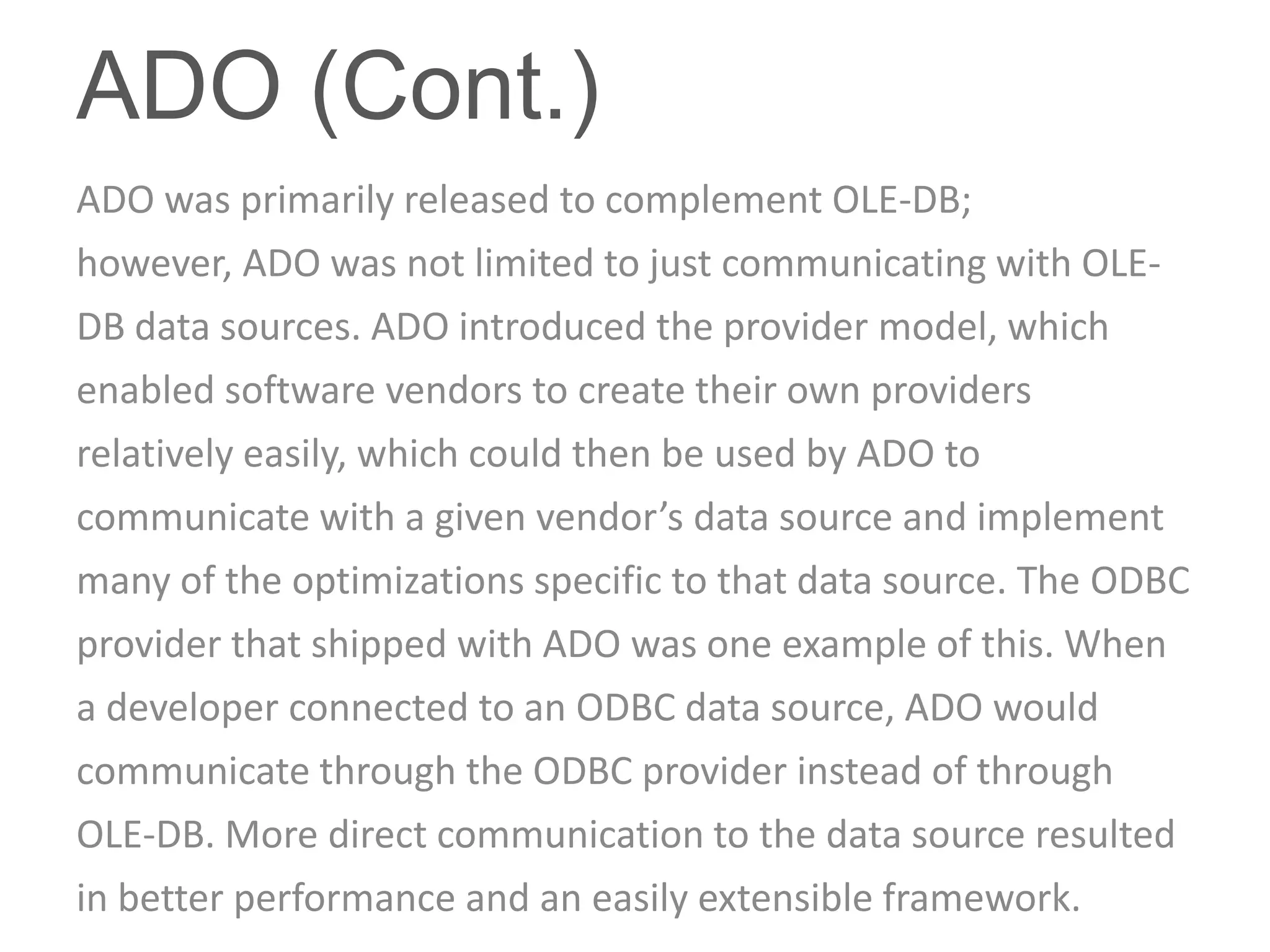 ADO (Cont.)
ADO was primarily released to complement OLE-DB;
however, ADO was not limited to just communicating with OLE-
DB data sources. ADO introduced the provider model, which
enabled software vendors to create their own providers
relatively easily, which could then be used by ADO to
communicate with a given vendor’s data source and implement
many of the optimizations specific to that data source. The ODBC
provider that shipped with ADO was one example of this. When
a developer connected to an ODBC data source, ADO would
communicate through the ODBC provider instead of through
OLE-DB. More direct communication to the data source resulted
in better performance and an easily extensible framework.
 