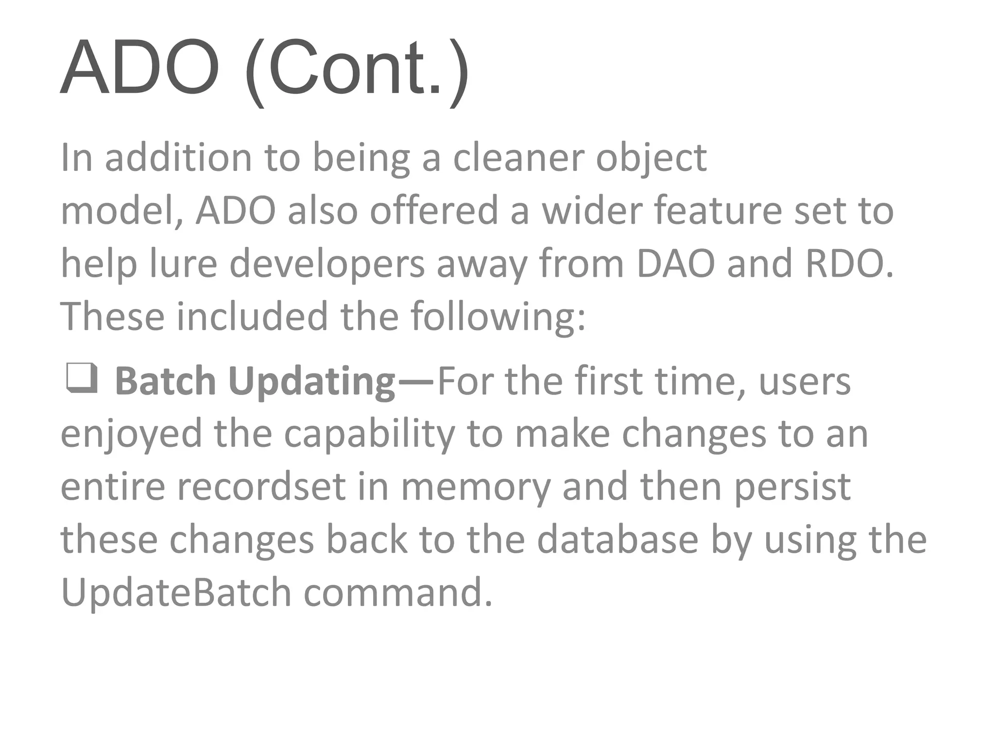 ADO (Cont.)
In addition to being a cleaner object
model, ADO also offered a wider feature set to
help lure developers away from DAO and RDO.
These included the following:
❑ Batch Updating—For the first time, users
enjoyed the capability to make changes to an
entire recordset in memory and then persist
these changes back to the database by using the
UpdateBatch command.
 
