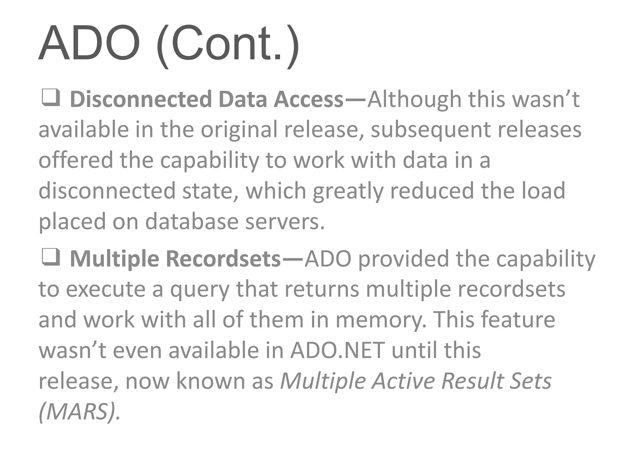 ADO (Cont.)
❑ Disconnected Data Access—Although this wasn’t
available in the original release, subsequent releases
offered the capability to work with data in a
disconnected state, which greatly reduced the load
placed on database servers.
❑ Multiple Recordsets—ADO provided the capability
to execute a query that returns multiple recordsets
and work with all of them in memory. This feature
wasn’t even available in ADO.NET until this
release, now known as Multiple Active Result Sets
(MARS).
 
