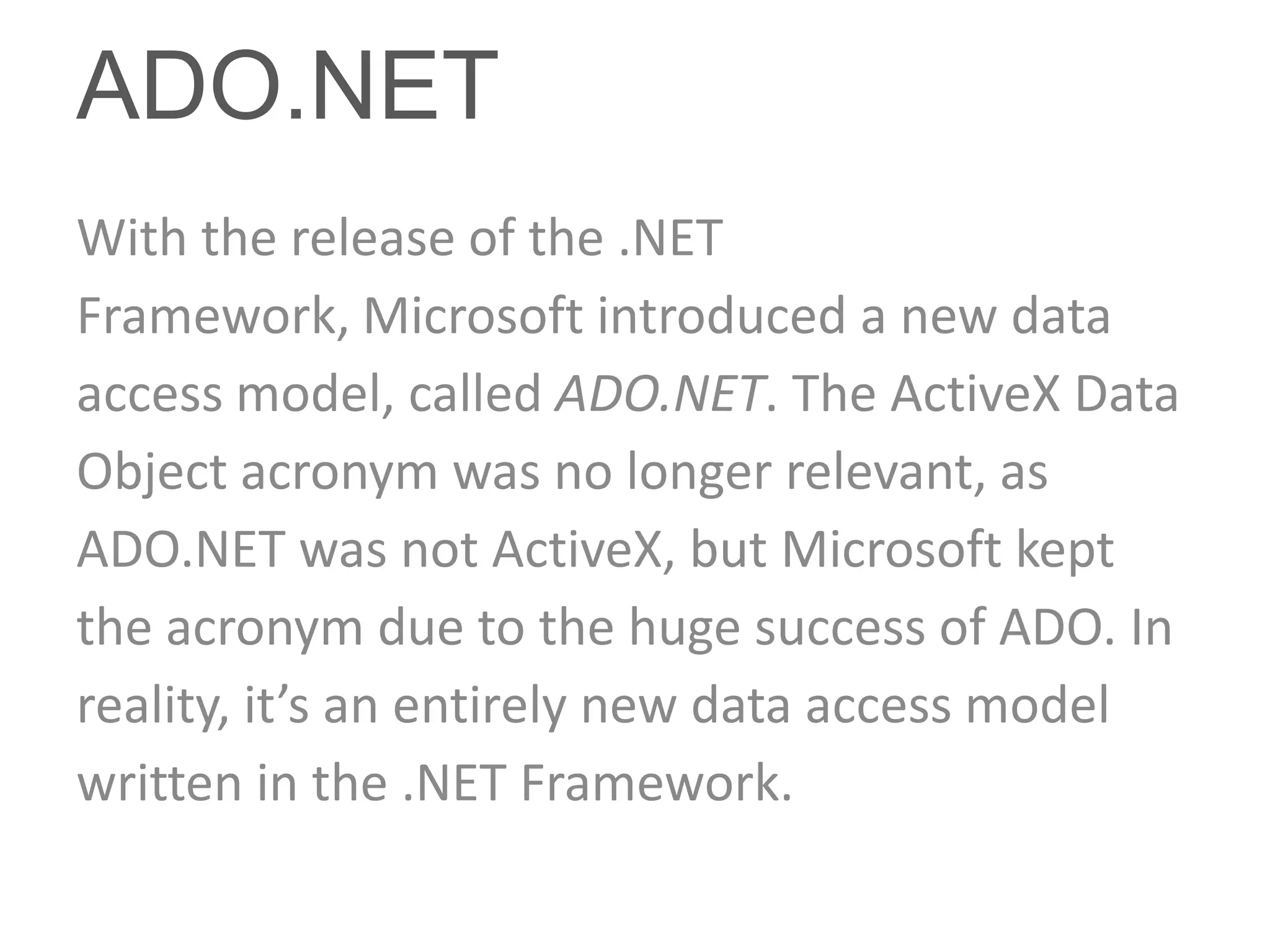 ADO.NET
With the release of the .NET
Framework, Microsoft introduced a new data
access model, called ADO.NET. The ActiveX Data
Object acronym was no longer relevant, as
ADO.NET was not ActiveX, but Microsoft kept
the acronym due to the huge success of ADO. In
reality, it’s an entirely new data access model
written in the .NET Framework.
 
