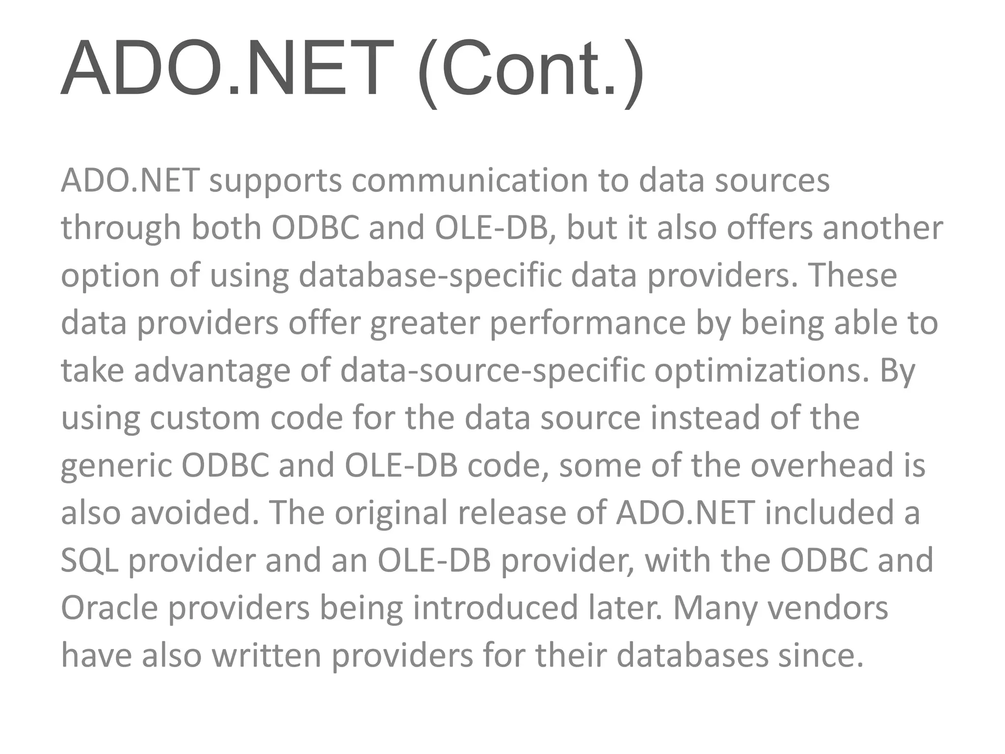 ADO.NET (Cont.)
ADO.NET supports communication to data sources
through both ODBC and OLE-DB, but it also offers another
option of using database-specific data providers. These
data providers offer greater performance by being able to
take advantage of data-source-specific optimizations. By
using custom code for the data source instead of the
generic ODBC and OLE-DB code, some of the overhead is
also avoided. The original release of ADO.NET included a
SQL provider and an OLE-DB provider, with the ODBC and
Oracle providers being introduced later. Many vendors
have also written providers for their databases since.
 