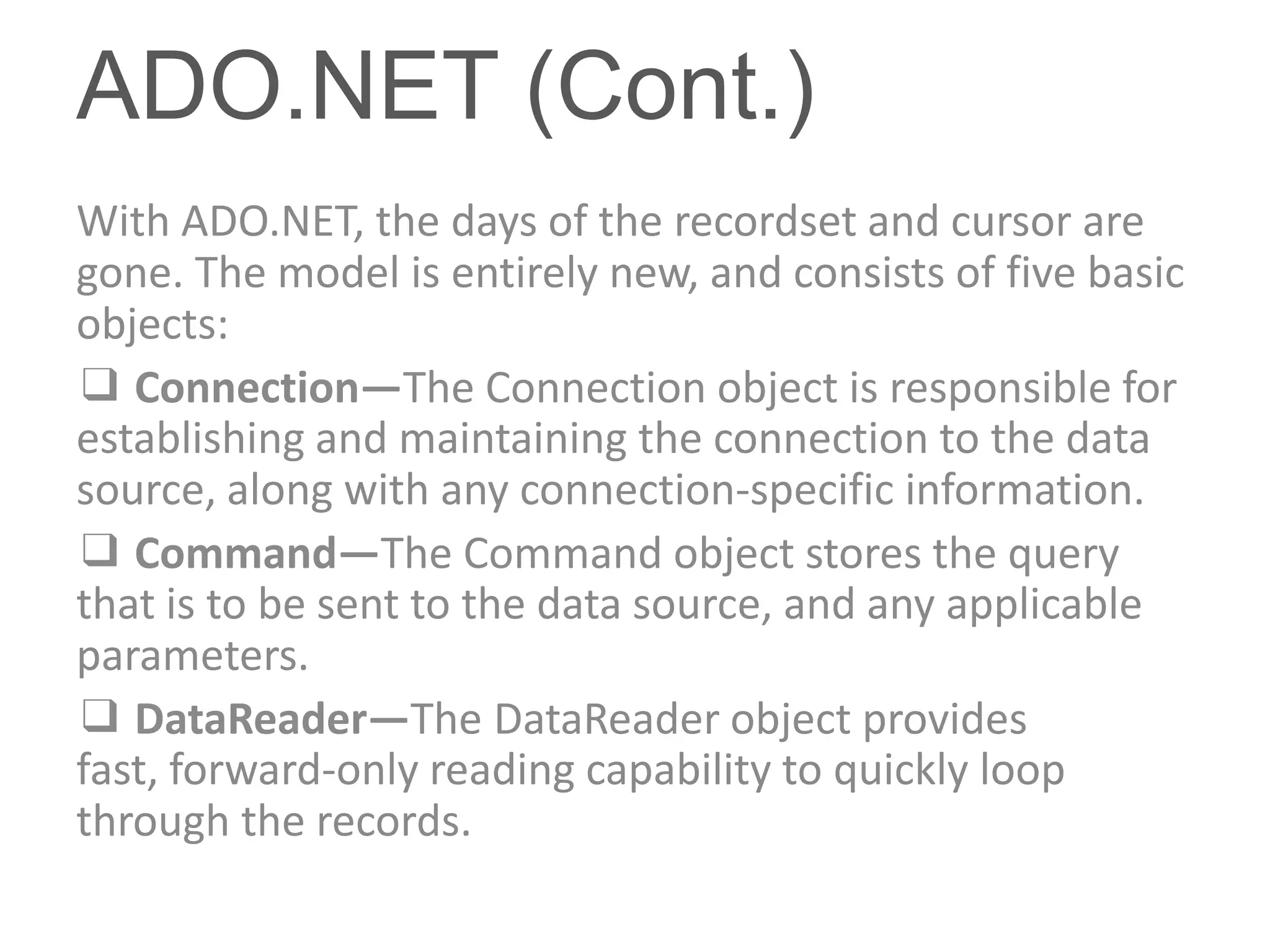 ADO.NET (Cont.)
With ADO.NET, the days of the recordset and cursor are
gone. The model is entirely new, and consists of five basic
objects:
❑ Connection—The Connection object is responsible for
establishing and maintaining the connection to the data
source, along with any connection-specific information.
❑ Command—The Command object stores the query
that is to be sent to the data source, and any applicable
parameters.
❑ DataReader—The DataReader object provides
fast, forward-only reading capability to quickly loop
through the records.
 