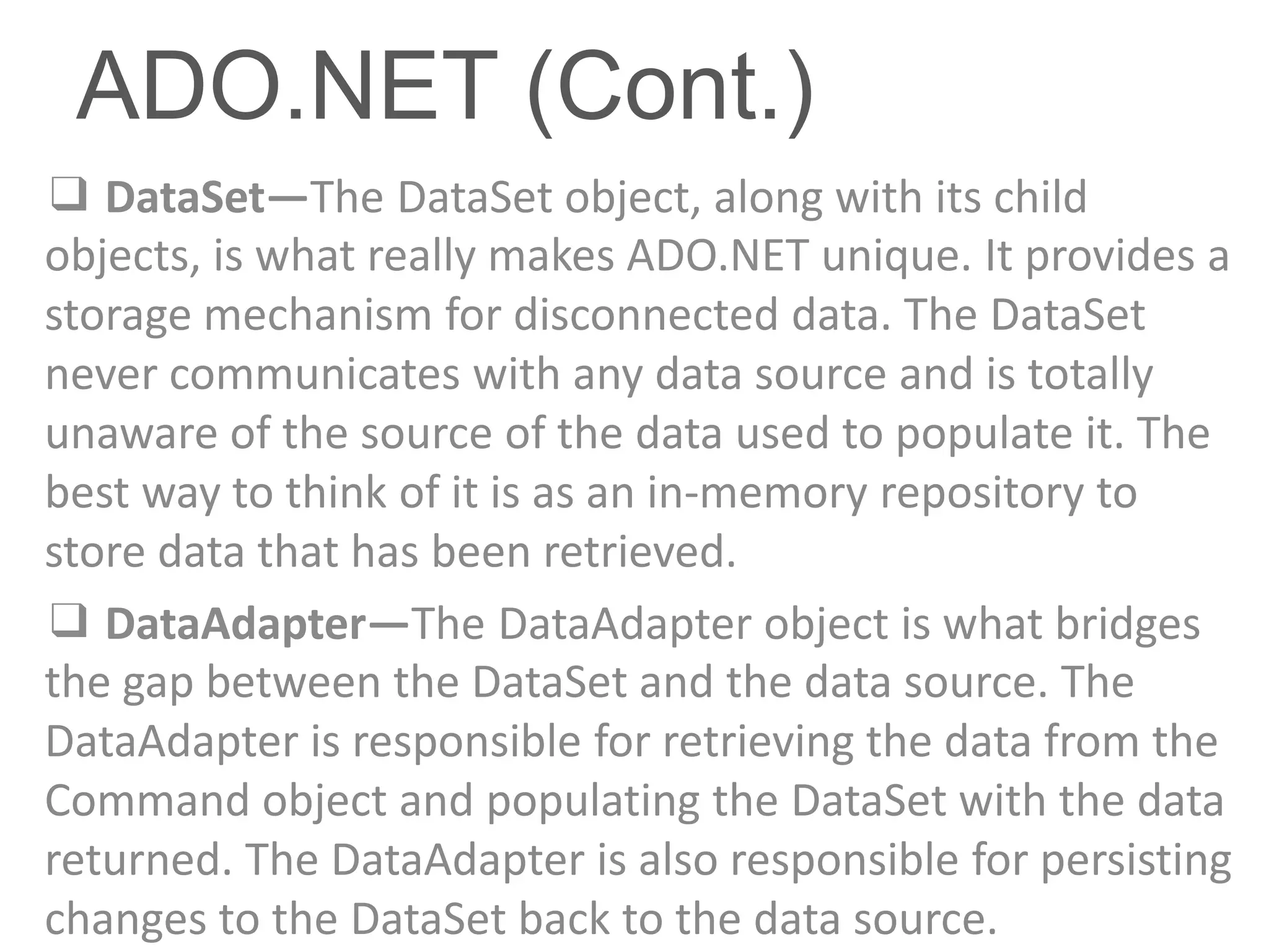 ADO.NET (Cont.)
❑ DataSet—The DataSet object, along with its child
objects, is what really makes ADO.NET unique. It provides a
storage mechanism for disconnected data. The DataSet
never communicates with any data source and is totally
unaware of the source of the data used to populate it. The
best way to think of it is as an in-memory repository to
store data that has been retrieved.
❑ DataAdapter—The DataAdapter object is what bridges
the gap between the DataSet and the data source. The
DataAdapter is responsible for retrieving the data from the
Command object and populating the DataSet with the data
returned. The DataAdapter is also responsible for persisting
changes to the DataSet back to the data source.
 