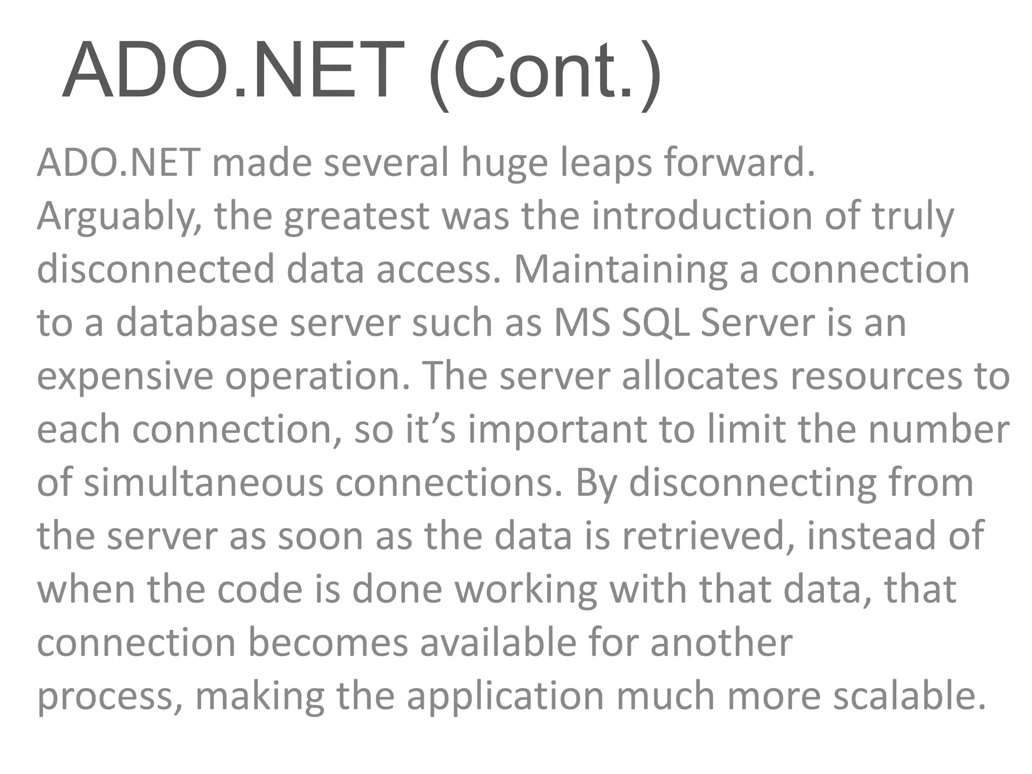 ADO.NET (Cont.)
ADO.NET made several huge leaps forward.
Arguably, the greatest was the introduction of truly
disconnected data access. Maintaining a connection
to a database server such as MS SQL Server is an
expensive operation. The server allocates resources to
each connection, so it’s important to limit the number
of simultaneous connections. By disconnecting from
the server as soon as the data is retrieved, instead of
when the code is done working with that data, that
connection becomes available for another
process, making the application much more scalable.
 