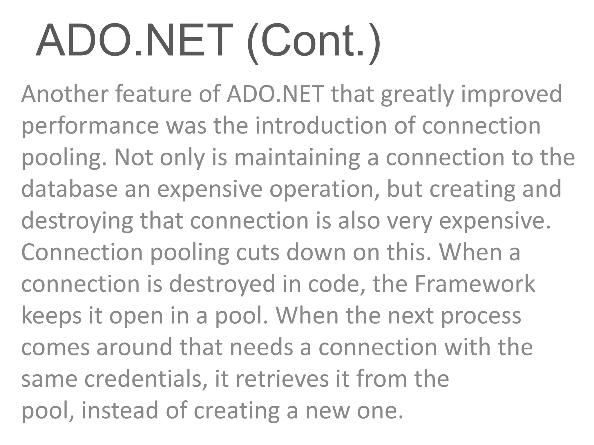 ADO.NET (Cont.)
Another feature of ADO.NET that greatly improved
performance was the introduction of connection
pooling. Not only is maintaining a connection to the
database an expensive operation, but creating and
destroying that connection is also very expensive.
Connection pooling cuts down on this. When a
connection is destroyed in code, the Framework
keeps it open in a pool. When the next process
comes around that needs a connection with the
same credentials, it retrieves it from the
pool, instead of creating a new one.
 