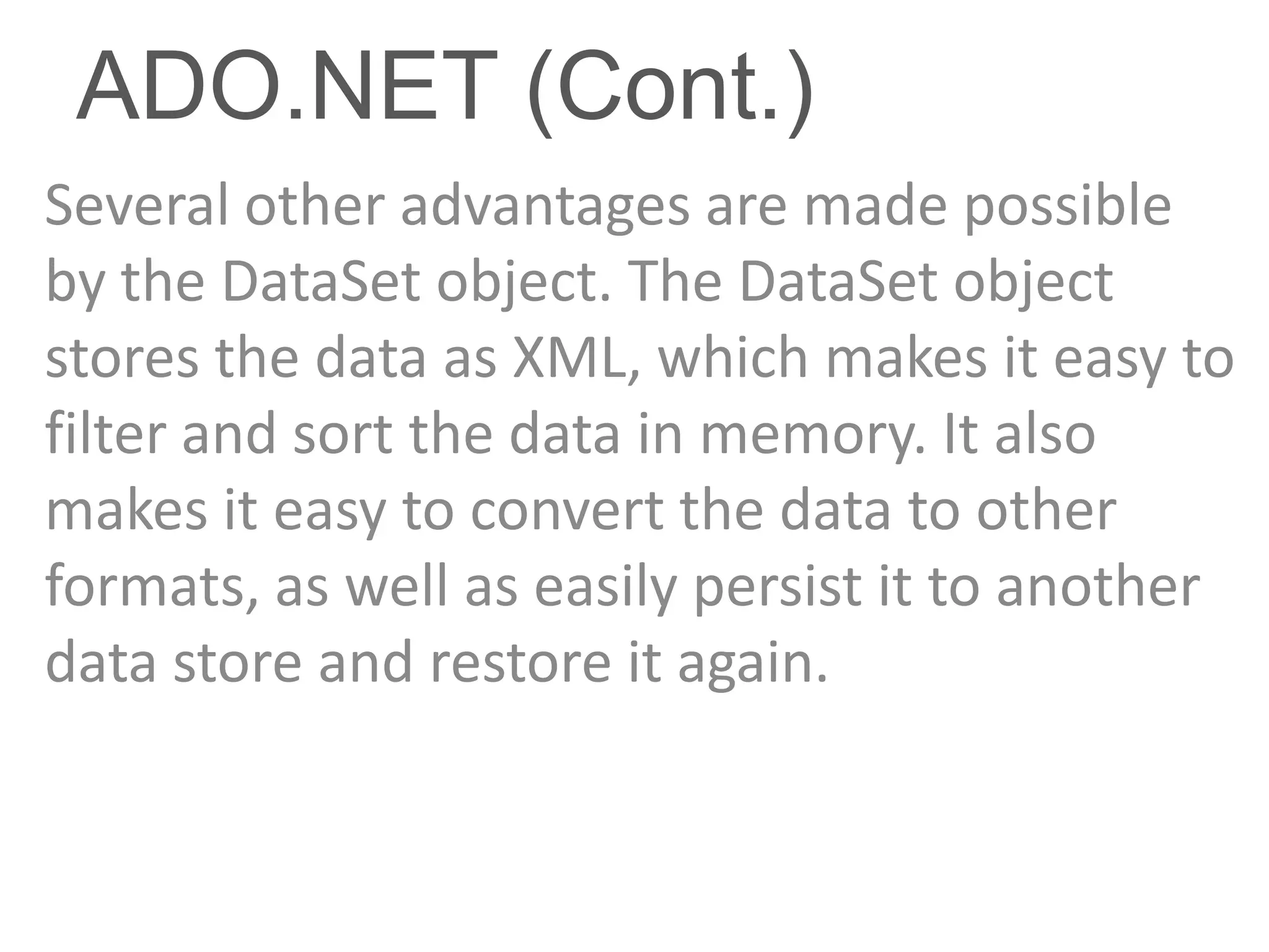 ADO.NET (Cont.)
Several other advantages are made possible
by the DataSet object. The DataSet object
stores the data as XML, which makes it easy to
filter and sort the data in memory. It also
makes it easy to convert the data to other
formats, as well as easily persist it to another
data store and restore it again.
 