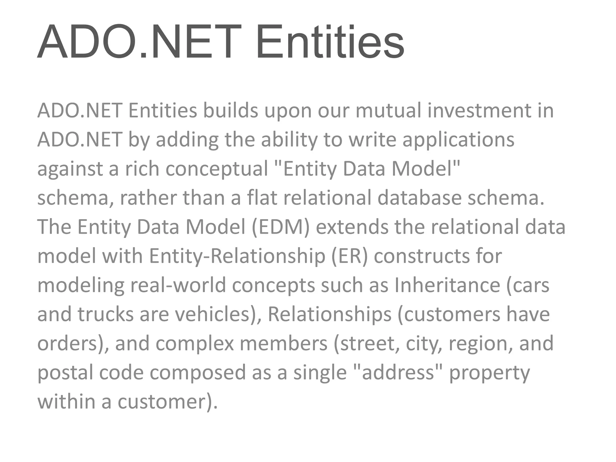 ADO.NET Entities
ADO.NET Entities builds upon our mutual investment in
ADO.NET by adding the ability to write applications
against a rich conceptual "Entity Data Model"
schema, rather than a flat relational database schema.
The Entity Data Model (EDM) extends the relational data
model with Entity-Relationship (ER) constructs for
modeling real-world concepts such as Inheritance (cars
and trucks are vehicles), Relationships (customers have
orders), and complex members (street, city, region, and
postal code composed as a single "address" property
within a customer).
 