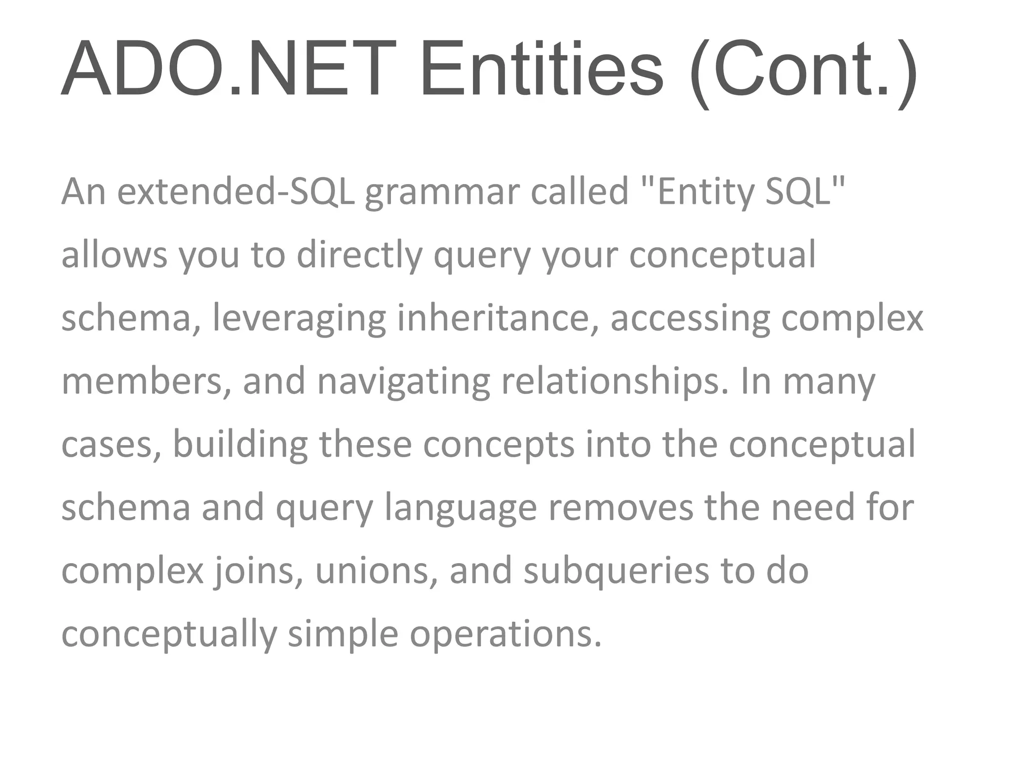 ADO.NET Entities (Cont.)
An extended-SQL grammar called "Entity SQL"
allows you to directly query your conceptual
schema, leveraging inheritance, accessing complex
members, and navigating relationships. In many
cases, building these concepts into the conceptual
schema and query language removes the need for
complex joins, unions, and subqueries to do
conceptually simple operations.
 