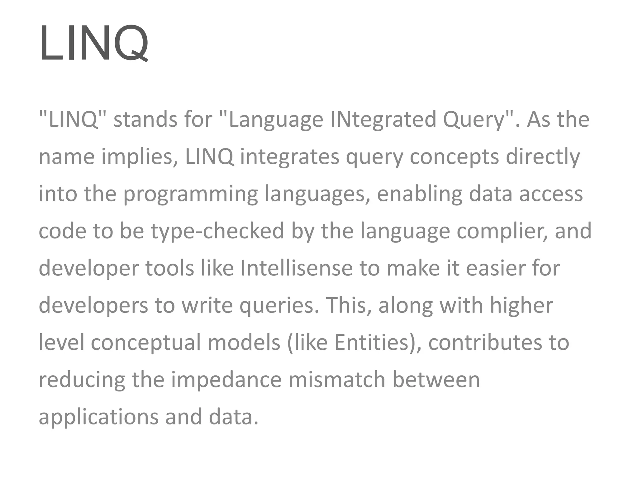 LINQ
"LINQ" stands for "Language INtegrated Query". As the
name implies, LINQ integrates query concepts directly
into the programming languages, enabling data access
code to be type-checked by the language complier, and
developer tools like Intellisense to make it easier for
developers to write queries. This, along with higher
level conceptual models (like Entities), contributes to
reducing the impedance mismatch between
applications and data.
 
