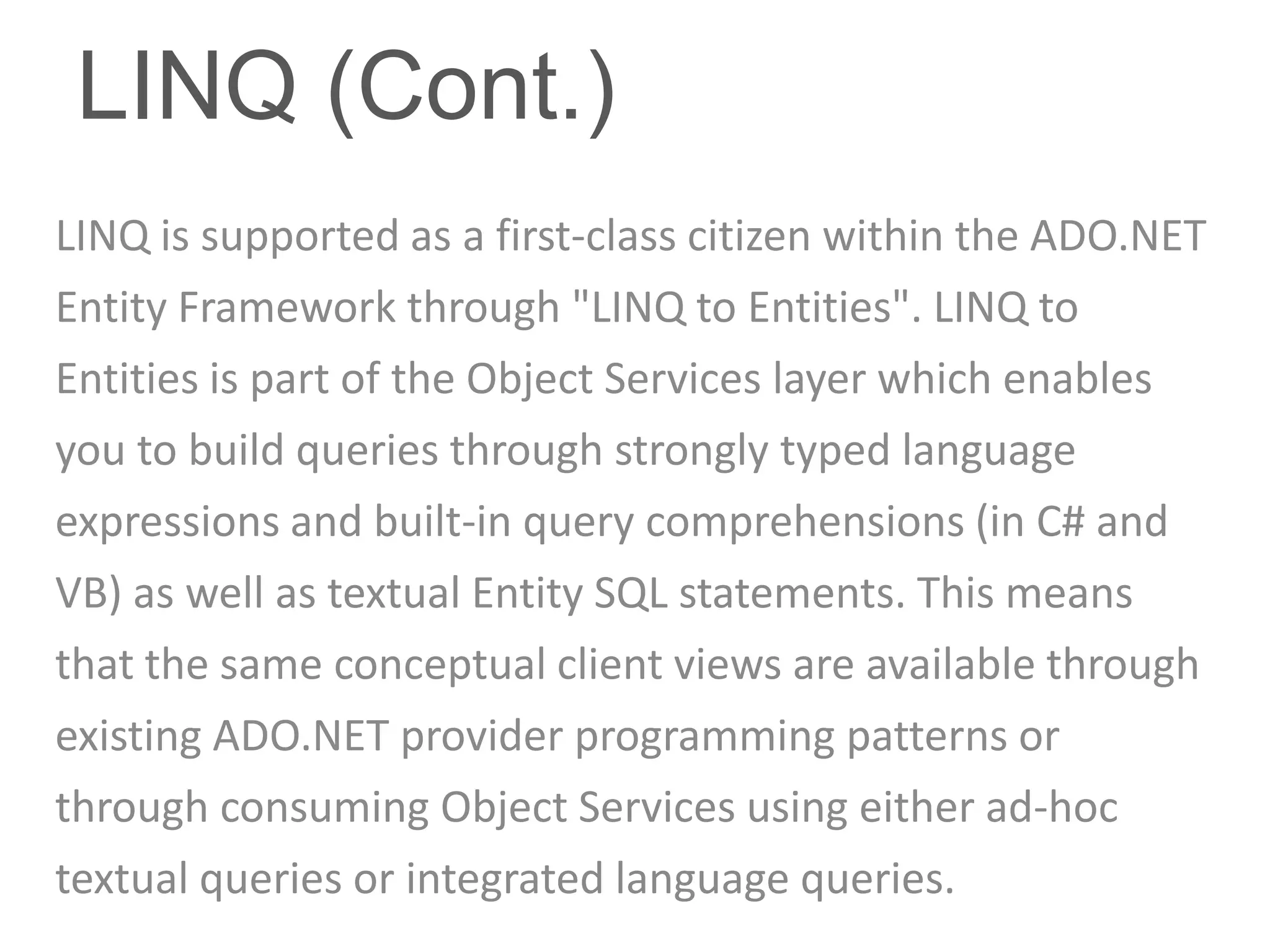 LINQ (Cont.)
LINQ is supported as a first-class citizen within the ADO.NET
Entity Framework through "LINQ to Entities". LINQ to
Entities is part of the Object Services layer which enables
you to build queries through strongly typed language
expressions and built-in query comprehensions (in C# and
VB) as well as textual Entity SQL statements. This means
that the same conceptual client views are available through
existing ADO.NET provider programming patterns or
through consuming Object Services using either ad-hoc
textual queries or integrated language queries.
 