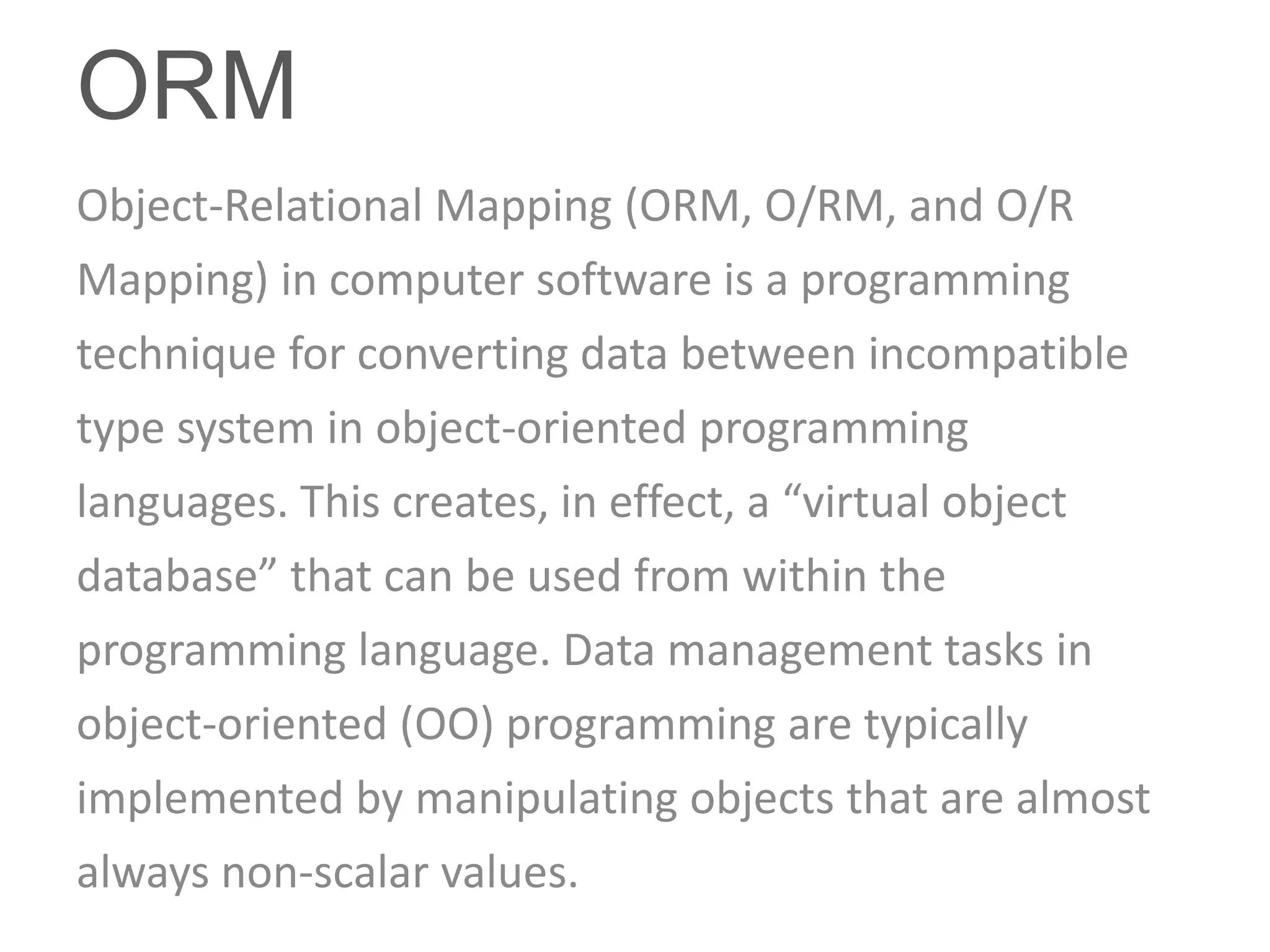ORM
Object-Relational Mapping (ORM, O/RM, and O/R
Mapping) in computer software is a programming
technique for converting data between incompatible
type system in object-oriented programming
languages. This creates, in effect, a “virtual object
database” that can be used from within the
programming language. Data management tasks in
object-oriented (OO) programming are typically
implemented by manipulating objects that are almost
always non-scalar values.
 