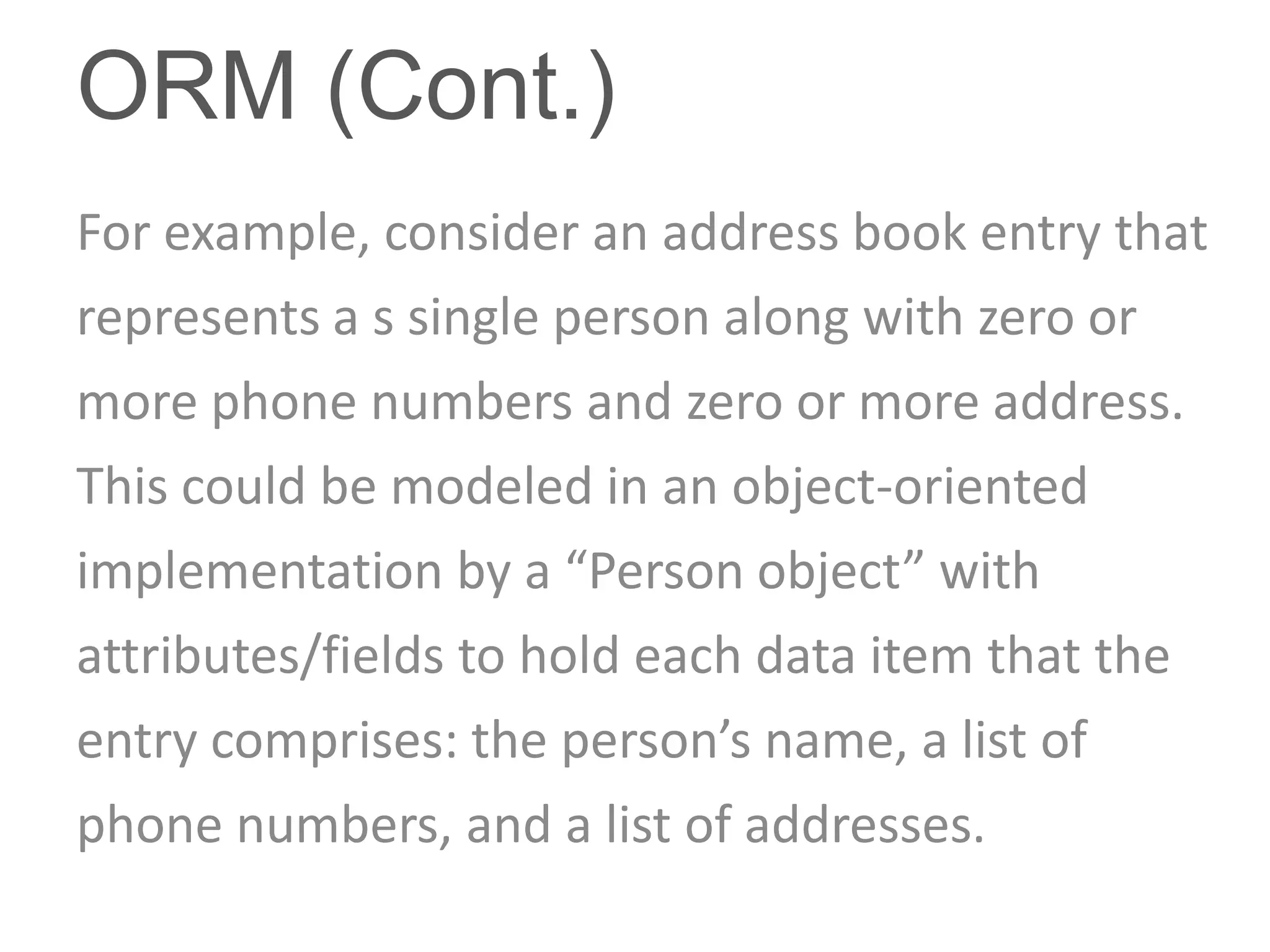 ORM (Cont.)
For example, consider an address book entry that
represents a s single person along with zero or
more phone numbers and zero or more address.
This could be modeled in an object-oriented
implementation by a “Person object” with
attributes/fields to hold each data item that the
entry comprises: the person’s name, a list of
phone numbers, and a list of addresses.
 