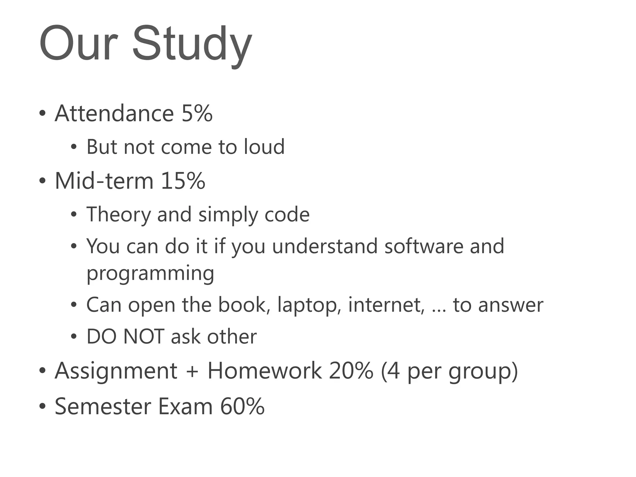 Our Study
• Attendance 5%
  • But not come to loud
• Mid-term 15%
  • Theory and simply code
  • You can do it if you understand software and
    programming
  • Can open the book, laptop, internet, … to answer
  • DO NOT ask other
• Assignment + Homework 20% (4 per group)
• Semester Exam 60%
 