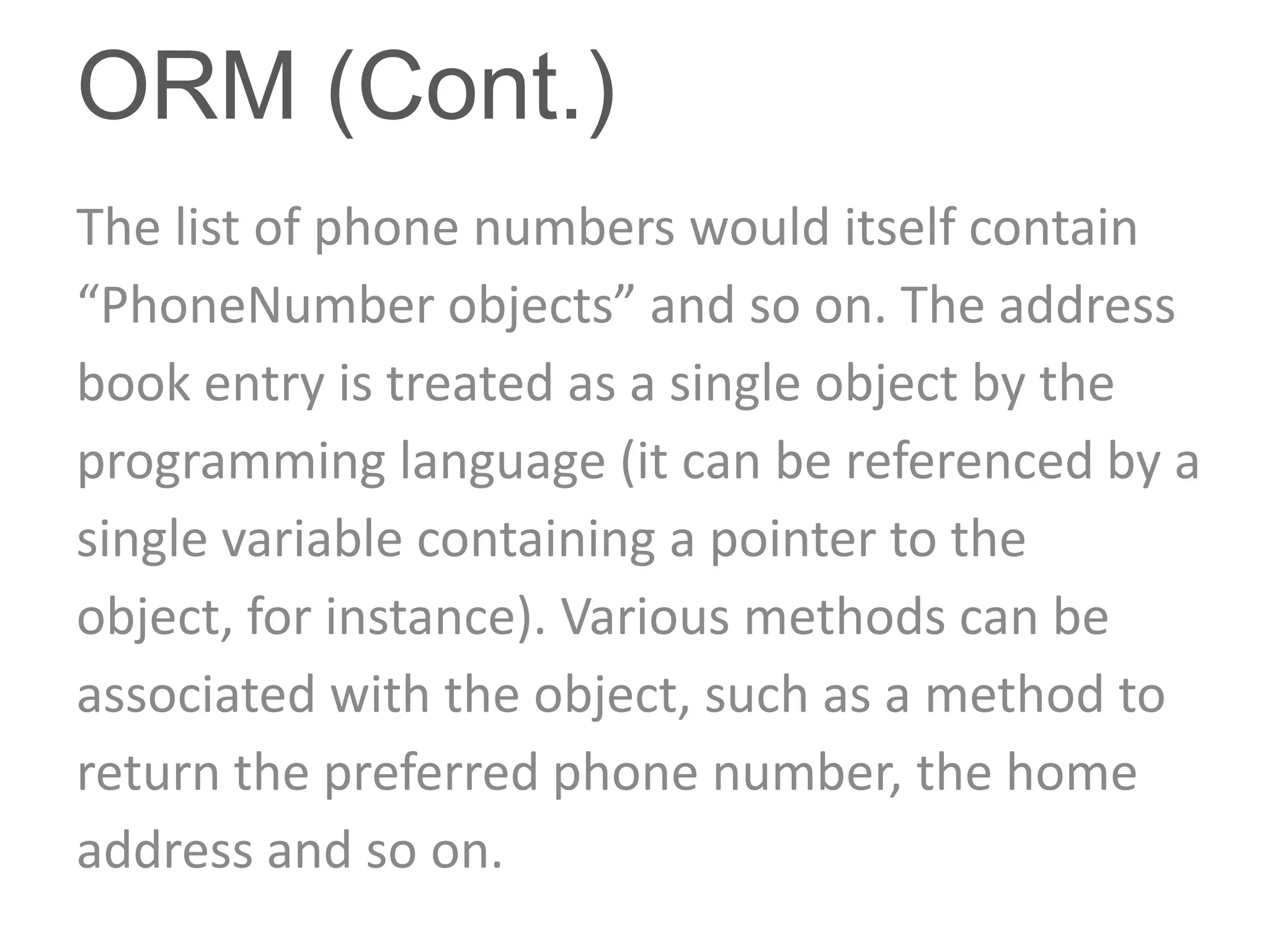 ORM (Cont.)
The list of phone numbers would itself contain
“PhoneNumber objects” and so on. The address
book entry is treated as a single object by the
programming language (it can be referenced by a
single variable containing a pointer to the
object, for instance). Various methods can be
associated with the object, such as a method to
return the preferred phone number, the home
address and so on.
 