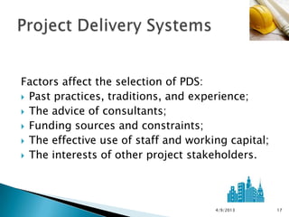 Factors affect the selection of PDS:
 Past practices, traditions, and experience;
 The advice of consultants;
 Funding sources and constraints;
 The effective use of staff and working capital;
 The interests of other project stakeholders.




                                      4/9/2013      17
 