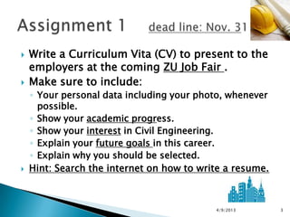    Write a Curriculum Vita (CV) to present to the
    employers at the coming ZU Job Fair .
   Make sure to include:
    ◦ Your personal data including your photo, whenever
      possible.
    ◦ Show your academic progress.
    ◦ Show your interest in Civil Engineering.
    ◦ Explain your future goals in this career.
    ◦ Explain why you should be selected.
   Hint: Search the internet on how to write a resume.



                                           4/9/2013       3
 