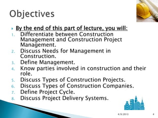  By the end of this part of lecture, you will:
1. Differentiate between Construction
   Management and Construction Project
   Management.
2. Discuss Needs for Management in
   Construction.
3. Define Management.
4. Know parties involved in construction and their
   role.
5. Discuss Types of Construction Projects.
6. Discuss Types of Construction Companies.
7. Define Project Cycle.
8. Discuss Project Delivery Systems.



                                       4/9/2013      4
 