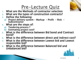 1.    What are the Methods of contractor selection
2.    What are the types of construction contracts?
3.    Define the following:
     a) Project delivery system - Markup - Profit - Risk -
        Subcontractor
4.    What are the steps of:
     a) Tendering process ?
     b) Estimating project cost?
5.    What is the difference between Bid bond and Contract
      bond?
6.    What is the difference between direct and indirect cost?
7.    What is the difference between Lowest bid and Lowest
      responsible bid?
8.    What is the difference between Balanced bid and
      Unbalanced bid?


                                                      4/9/2013   5
 