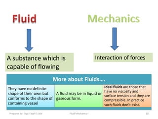 A substance which is                                         Interaction of forces
capable of flowing
                                   More about Fluids….
They have no definite                                           Ideal fluids are those that
                                                                have no viscosity and
shape of their own but   A fluid may be in liquid or            surface tension and they are
conforms to the shape of gaseous form.                          compressible. In practice
containing vessel                                               such fluids don’t exist.

Prepared by: Engr. Fazal-E-Jalal         Fluid Mechanics-I                               10
 