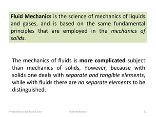 Fluid Mechanics is the science of mechanics of liquids
 and gases, and is based on the same fundamental
 principles that are employed in the mechanics of
 solids.


  The mechanics of fluids is more complicated subject
  than mechanics of solids, however, because with
  solids one deals with separate and tangible elements,
  while with fluids there are no separate elements to be
  distinguished.


Prepared by: Engr. Fazal-E-Jalal   Fluid Mechanics-I   11
 