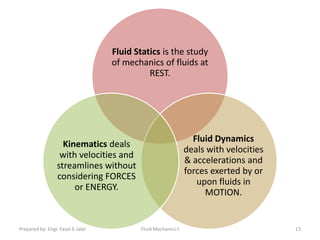 Fluid Statics is the study
                                   of mechanics of fluids at
                                             REST.




                                                                Fluid Dynamics
                    Kinematics deals
                                                              deals with velocities
                   with velocities and
                                                              & accelerations and
                  streamlines without
                                                              forces exerted by or
                  considering FORCES
                                                                 upon fluids in
                       or ENERGY.
                                                                   MOTION.


Prepared by: Engr. Fazal-E-Jalal          Fluid Mechanics-I                           13
 