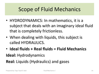 Scope of Fluid Mechanics
• HYDRODYNAMICS: In mathematics, it is a
  subject that deals with an imaginary ideal fluid
  that is completely frictionless.
• When dealing with liquids, this subject is
  called HYDRAULICS.
• Ideal fluids + Real fluids = Fluid Mechanics
Ideal: Hydrodynamics
Real: Liquids (Hydraulics) and gases
Prepared by: Engr. Fazal-E-Jalal   Fluid Mechanics-I   14
 