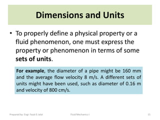 Dimensions and Units
• To properly define a physical property or a
  fluid phenomenon, one must express the
  property or phenomenon in terms of some
  sets of units.
      For example, the diameter of a pipe might be 160 mm
      and the average flow velocity 8 m/s. A different sets of
      units might have been used, such as diameter of 0.16 m
      and velocity of 800 cm/s.



Prepared by: Engr. Fazal-E-Jalal   Fluid Mechanics-I             15
 