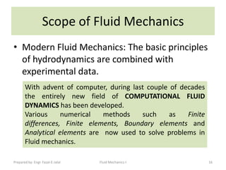 Scope of Fluid Mechanics
• Modern Fluid Mechanics: The basic principles
  of hydrodynamics are combined with
  experimental data.
       With advent of computer, during last couple of decades
       the entirely new field of COMPUTATIONAL FLUID
       DYNAMICS has been developed.
       Various     numerical   methods    such     as   Finite
       differences, Finite elements, Boundary elements and
       Analytical elements are now used to solve problems in
       Fluid mechanics.

Prepared by: Engr. Fazal-E-Jalal   Fluid Mechanics-I             16
 