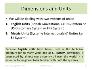 Dimensions and Units
• We will be dealing with two systems of units:
1. English Units (British Gravitational i.e. BG System or
   US Customary System or FPS System)
2. Metric Units (Systeme Internationale d’ Unites i.e.
   S.I System)


Because English units have been used in the technical
literature for so many years and as S.I system, nowadays, is
been used by almost every country all over the world; it is
essential for engineer to be familiar with both the systems.
Prepared by: Engr. Fazal-E-Jalal   Fluid Mechanics-I           17
 