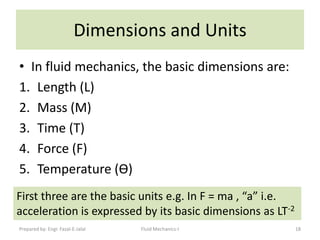 Dimensions and Units
• In fluid mechanics, the basic dimensions are:
1. Length (L)
2. Mass (M)
3. Time (T)
4. Force (F)
5. Temperature (Ѳ)
First three are the basic units e.g. In F = ma , “a” i.e.
acceleration is expressed by its basic dimensions as LT-2
Prepared by: Engr. Fazal-E-Jalal   Fluid Mechanics-I        18
 
