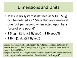 Dimensions and Units
• Mass in BG system is defined as SLUG. Slug
  can be defined as “ Mass that accelerates at
  one foot per second when acted upon by a
  force of one pound”
• 1 Slug = (1 lb) (1 ft/sec2) = 1 lb.sec2/ft
• 1 lb = (1 slug)(1 ft/sec2)
We see that the definition of mass in BG system depends on definition of
pound, which is “ The force of gravity acting on a platinum standard whose
mass is 0.45359243 kg.”
Weight is defined as “ The gravitational force F between two bodies of masses
m1 and m2, given by Newton’s law of Gravitation.” F = G.(m1m2)/r2
 Prepared by: Engr. Fazal-E-Jalal  Fluid Mechanics-I                        21
 