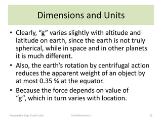 Dimensions and Units
• Clearly, “g” varies slightly with altitude and
  latitude on earth, since the earth is not truly
  spherical, while in space and in other planets
  it is much different.
• Also, the earth’s rotation by centrifugal action
  reduces the apparent weight of an object by
  at most 0.35 % at the equator.
• Because the force depends on value of
  “g”, which in turn varies with location.

Prepared by: Engr. Fazal-E-Jalal   Fluid Mechanics-I   23
 