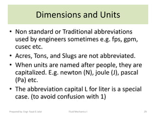 Dimensions and Units
• Non standard or Traditional abbreviations
  used by engineers sometimes e.g. fps, gpm,
  cusec etc.
• Acres, Tons, and Slugs are not abbreviated.
• When units are named after people, they are
  capitalized. E.g. newton (N), joule (J), pascal
  (Pa) etc.
• The abbreviation capital L for liter is a special
  case. (to avoid confusion with 1)
Prepared by: Engr. Fazal-E-Jalal   Fluid Mechanics-I   29
 