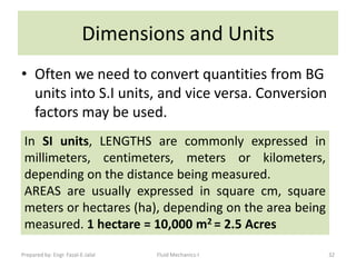 Dimensions and Units
• Often we need to convert quantities from BG
  units into S.I units, and vice versa. Conversion
  factors may be used.
 In SI units, LENGTHS are commonly expressed in
 millimeters, centimeters, meters or kilometers,
 depending on the distance being measured.
 AREAS are usually expressed in square cm, square
 meters or hectares (ha), depending on the area being
 measured. 1 hectare = 10,000 m2 = 2.5 Acres

Prepared by: Engr. Fazal-E-Jalal   Fluid Mechanics-I    32
 
