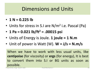 Dimensions and Units
•    1 N = 0.225 lb
•    Units for stress in S.I are N/m2 i.e. Pascal (Pa)
•    1 Pa = 0.021 lb/ft2 = .00015 psi
•    Units of Energy is Joule. 1 joule = 1 N.m
•    Unit of power is Watt (W). W = J/s = N.m/s
    When we have to work with less usual units, like
    centipoise (for viscosity) or ergs (for energy), It is best
    to convert them into S.I or BG units as soon as
    possible.
Prepared by: Engr. Fazal-E-Jalal   Fluid Mechanics-I          33
 