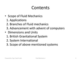 Contents
• Scope of Fluid Mechanics
 1. Applications
 2. Branches of Fluid mechanics
 3. Advancement with advent of computers
• Dimensions and Units
 1. British Gravitational System
 2. System International
 3. Scope of above mentioned systems


Prepared by: Engr. Fazal-E-Jalal    Fluid Mechanics-I   4
 