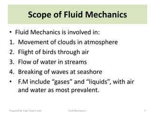 Scope of Fluid Mechanics
• Fluid Mechanics is involved in:
1. Movement of clouds in atmosphere
2. Flight of birds through air
3. Flow of water in streams
4. Breaking of waves at seashore
• F.M include “gases” and “liquids”, with air
   and water as most prevalent.

Prepared by: Engr. Fazal-E-Jalal   Fluid Mechanics-I   5
 