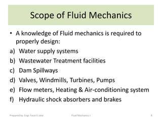 Scope of Fluid Mechanics
• A knowledge of Fluid mechanics is required to
  properly design:
a) Water supply systems
b) Wastewater Treatment facilities
c) Dam Spillways
d) Valves, Windmills, Turbines, Pumps
e) Flow meters, Heating & Air-conditioning system
f) Hydraulic shock absorbers and brakes

Prepared by: Engr. Fazal-E-Jalal   Fluid Mechanics-I   8
 