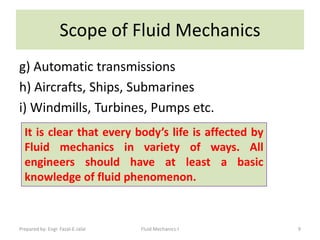 Scope of Fluid Mechanics
g) Automatic transmissions
h) Aircrafts, Ships, Submarines
i) Windmills, Turbines, Pumps etc.
  It is clear that every body’s life is affected by
  Fluid mechanics in variety of ways. All
  engineers should have at least a basic
  knowledge of fluid phenomenon.



Prepared by: Engr. Fazal-E-Jalal   Fluid Mechanics-I   9
 