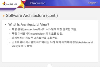Introduction

Software Architecture (cont.)
 What Is Architectural View?
• 특정 관점(perspective)에서의 시스템에 대한 간략한 기술.
• 특정 이해관계자(stakeholder)의 의도를 반영.
• 아키텍처상 중요한 내용들만을 포함한다.
• 소프트웨어 시스템의 아키텍처는 여러 개의 아키텍처 관점(Architectural
View)들로 구성됨.

 