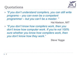Quotations
“If you don’t understand compilers, you can still write
programs – you can even be a competent
programmer – but you can’t be a master. ”



Hal Abelson, MIT

“If you don’t know how compilers work, then you
don’t know how computer work. If you’re not 100%
sure whether you know how compilers work, then
you don’t know how they work.”



Steve Yegge

2

 